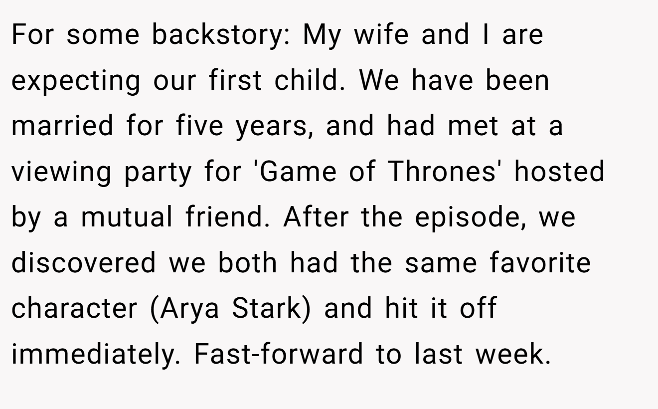For some backstory: My wife and I are expecting our first child. We have been married for five years, and had met at a viewing party for 'Game of Thrones' hosted by a mutual friend. After the episode, we discovered we both had the same favorite character (Arya Stark) and hit it off immediately. Fast-forward to last week.