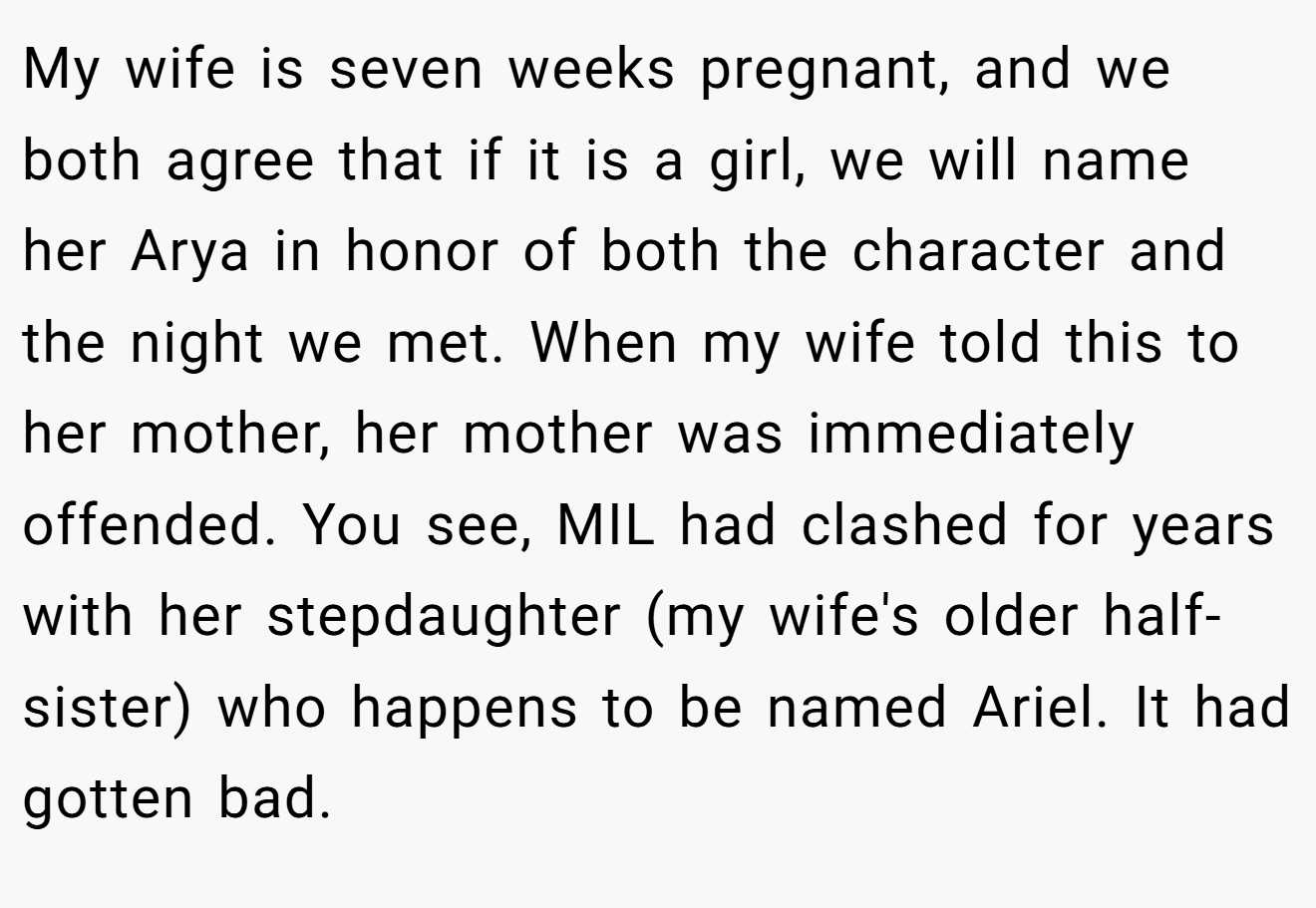 My wife is seven weeks pregnant, and we both agree that if it is a girl, we will name her Arya in honor of both the character and the night we met. When my wife told this to her mother, her mother was immediately offended. You see, MIL had clashed for years with her stepdaughter (my wife's older half-sister) who happens to be named Ariel. It had gotten bad.