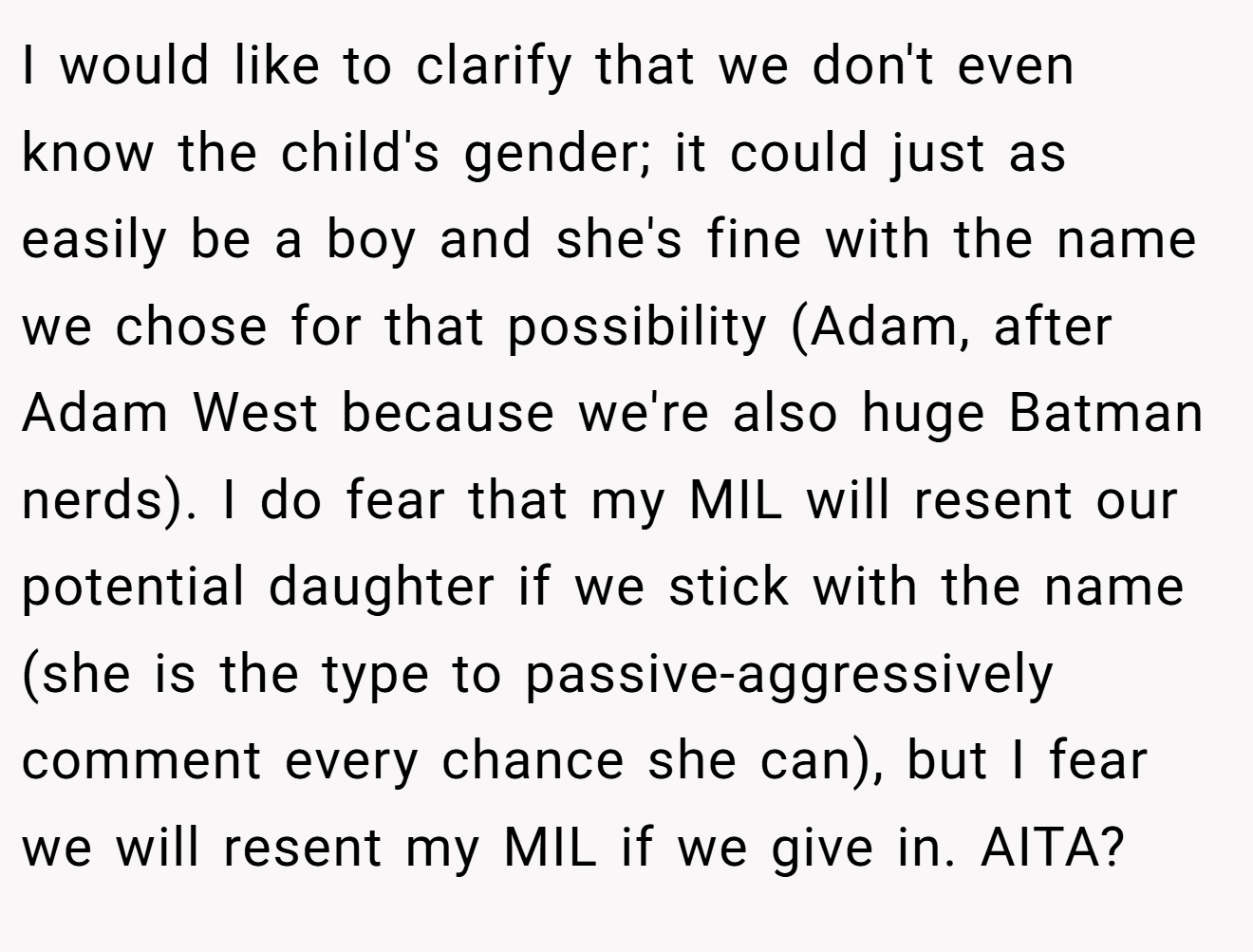 I would like to clarify that we don't even know the child's gender; it could just as easily be a boy and she's fine with the name we chose for that possibility (Adam, after Adam West because we're also huge Batman nerds). I do fear that my MIL will resent our potential daughter if we stick with the name (she is the type to passive-aggressively comment every chance she can), but I fear we will resent my MIL if we give in. AITA?