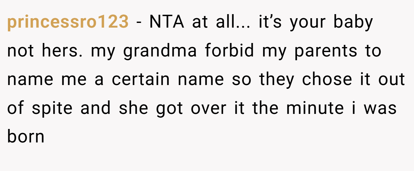 princessro123 - NTA at all... it’s your baby not hers. my grandma forbid my parents to name me a certain name so they chose it out of spite and she got over it the minute i was born