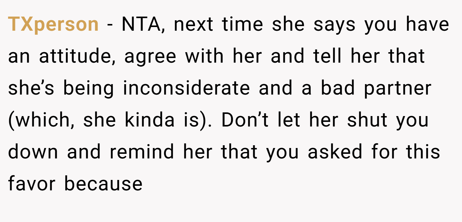 TXperson − NTA, next time she says you have an attitude, agree with her and tell her that she’s being inconsiderate and a bad partner (which, she kinda is). Don’t let her shut you down and remind her that you asked for this favor because