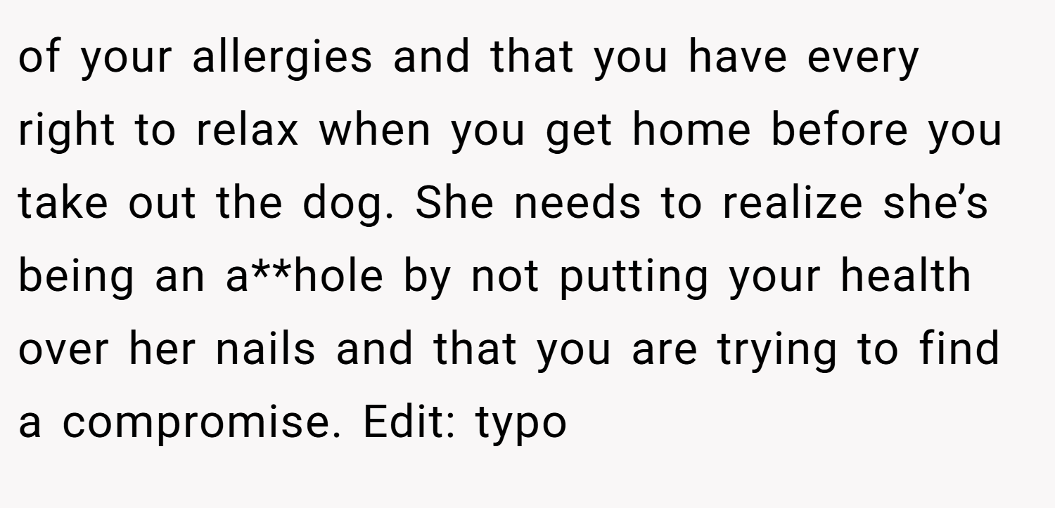of your allergies and that you have every right to relax when you get home before you take out the dog. She needs to realize she’s being an a**hole by not putting your health over her nails and that you are trying to find a compromise. Edit: typo