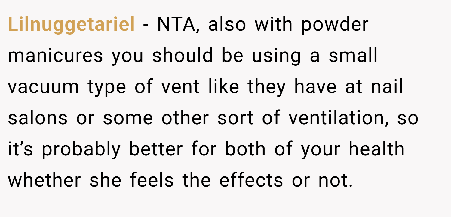 Lilnuggetariel − NTA, also with powder manicures you should be using a small vacuum type of vent like they have at nail salons or some other sort of ventilation, so it’s probably better for both of your health whether she feels the effects or not.