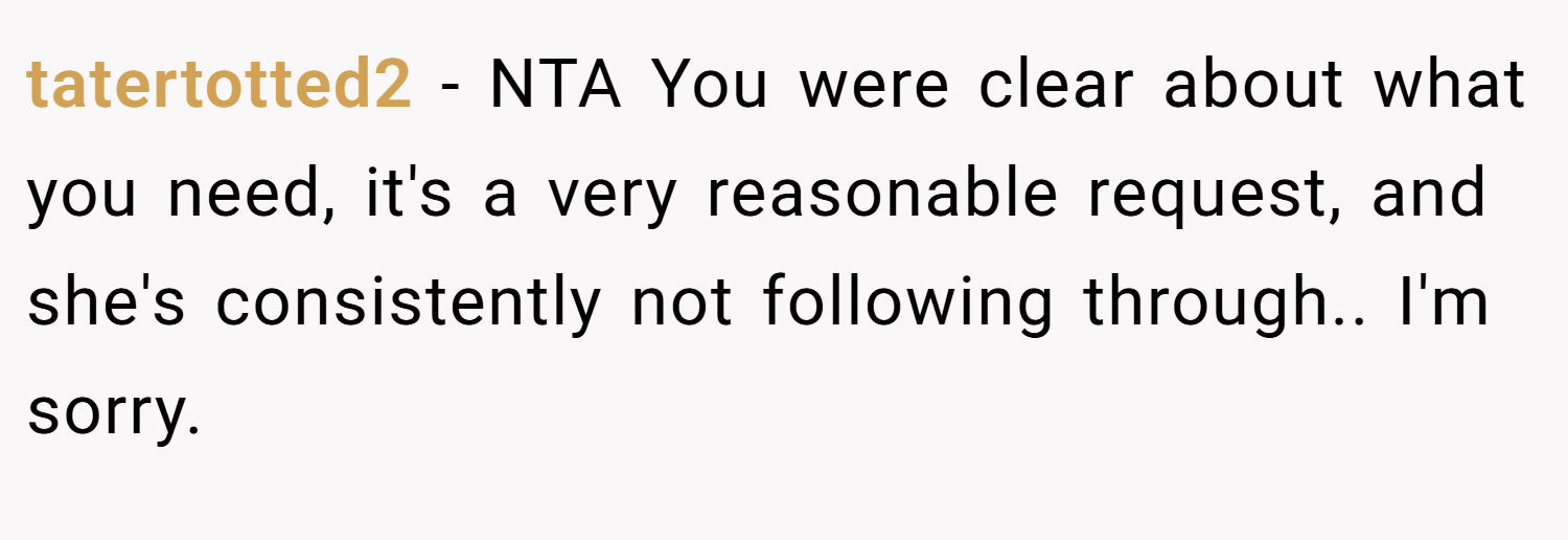 tatertotted2 − NTA You were clear about what you need, it's a very reasonable request, and she's consistently not following through.. I'm sorry.