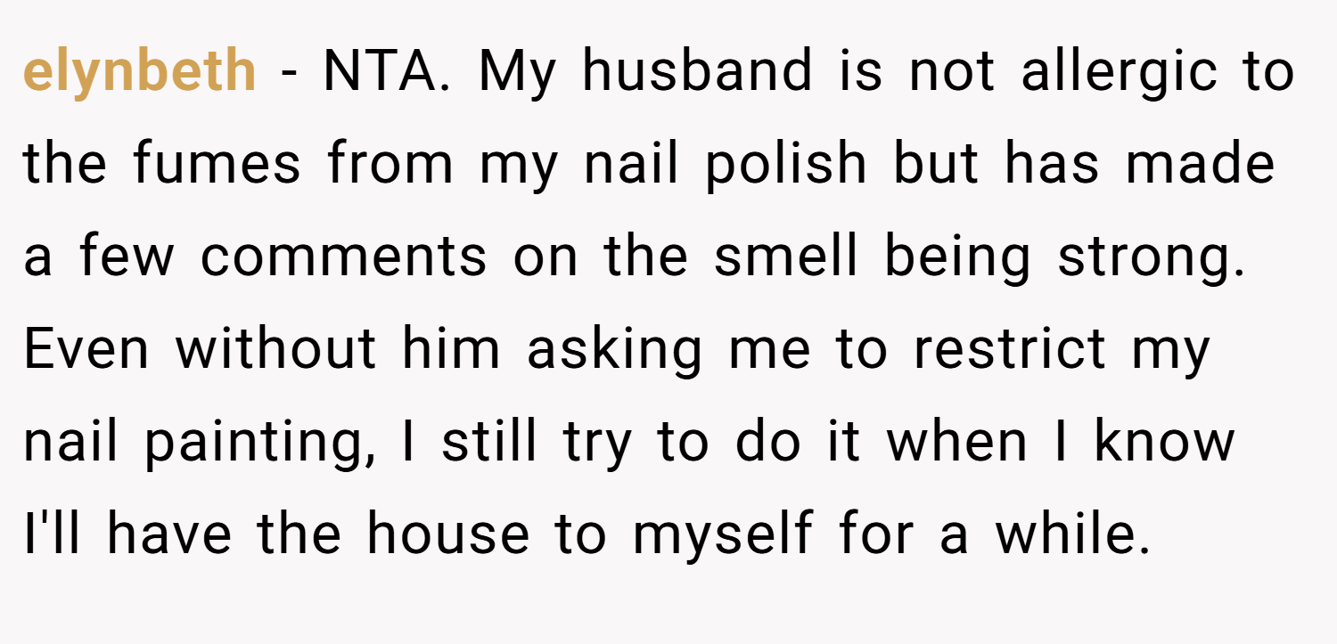 elynbeth − NTA. My husband is not allergic to the fumes from my nail polish but has made a few comments on the smell being strong. Even without him asking me to restrict my nail painting, I still try to do it when I know I'll have the house to myself for a while.