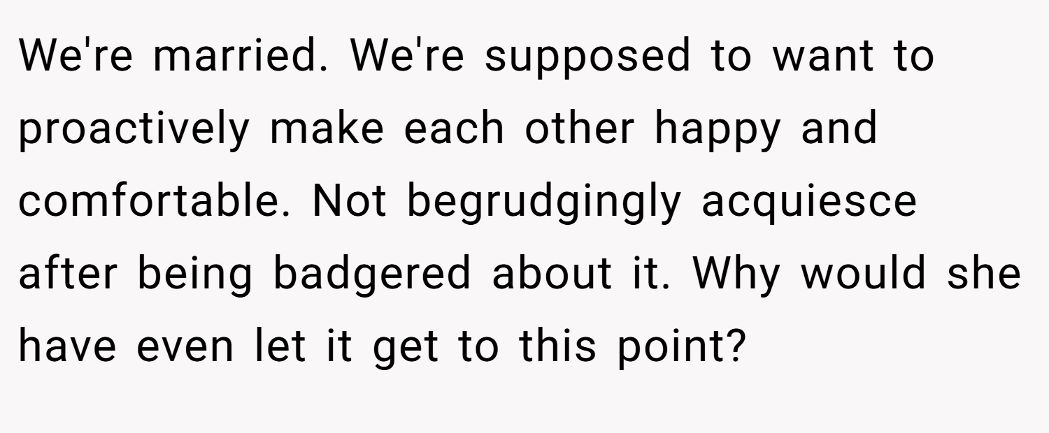 We're married. We're supposed to want to proactively make each other happy and comfortable. Not begrudgingly acquiesce after being badgered about it. Why would she have even let it get to this point?