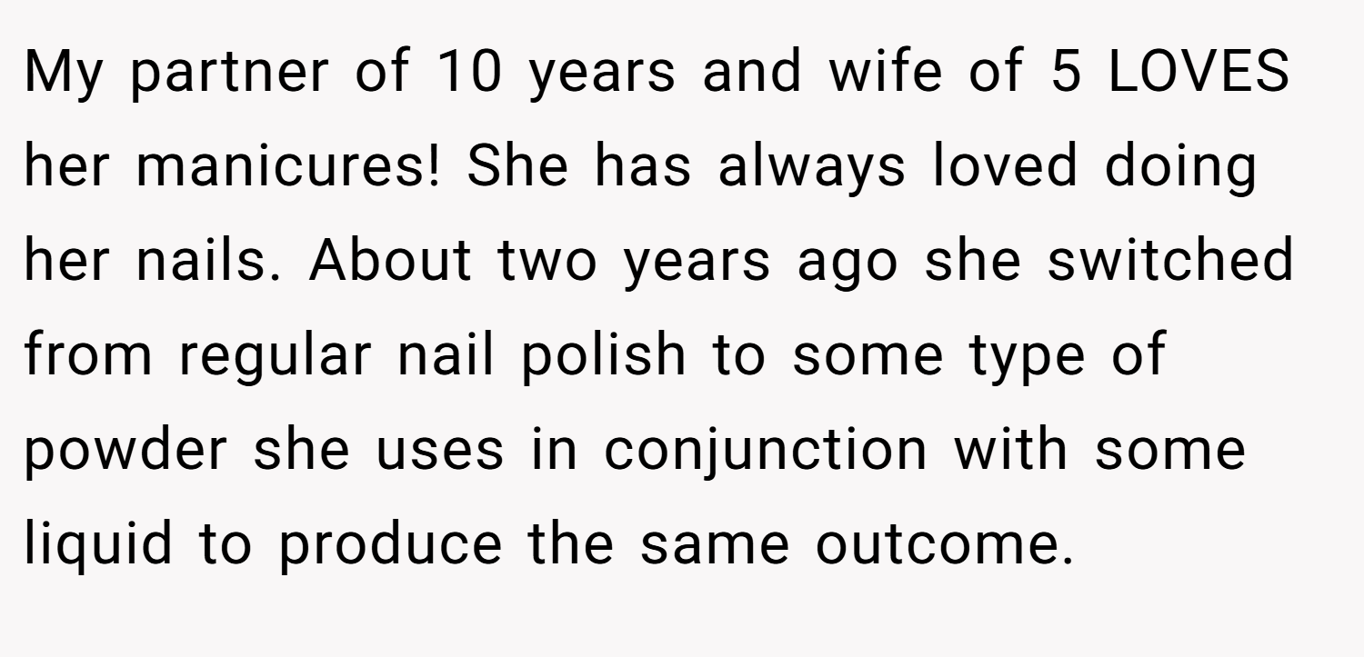 My partner of 10 years and wife of 5 LOVES her manicures! She has always loved doing her nails. About two years ago she switched from regular nail polish to some type of powder she uses in conjunction with some liquid to produce the same outcome.