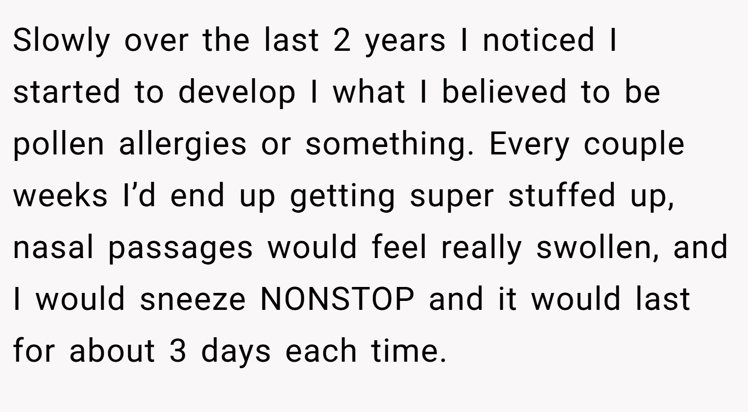Slowly over the last 2 years I noticed I started to develop I what I believed to be pollen allergies or something. Every couple weeks I’d end up getting super stuffed up, nasal passages would feel really swollen, and I would sneeze NONSTOP and it would last for about 3 days each time.