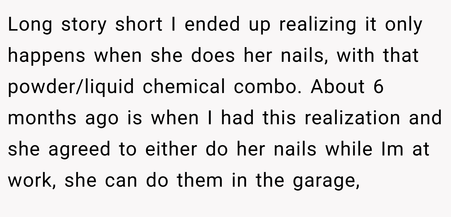 Long story short I ended up realizing it only happens when she does her nails, with that powder/liquid chemical combo. About 6 months ago is when I had this realization and she agreed to either do her nails while Im at work, she can do them in the garage,