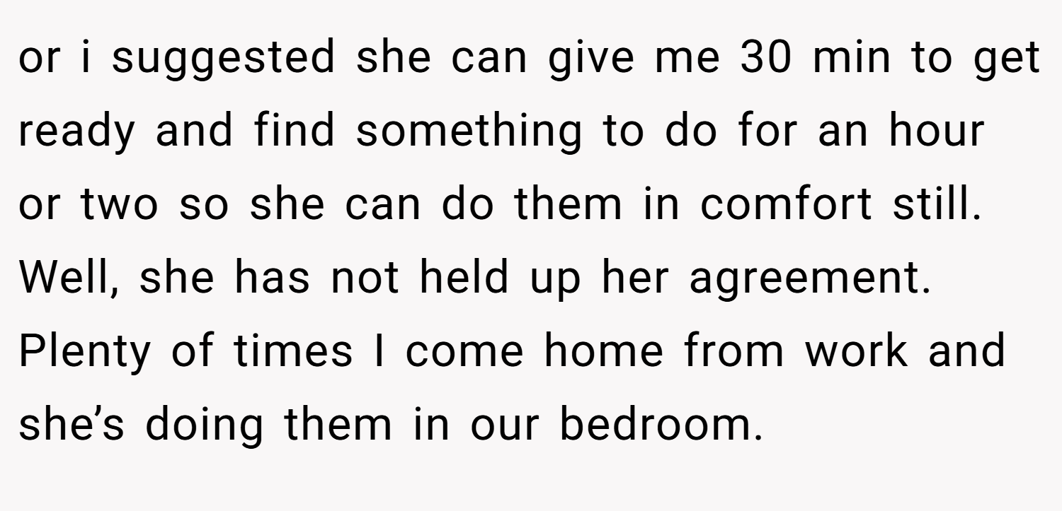 or i suggested she can give me 30 min to get ready and find something to do for an hour or two so she can do them in comfort still. Well, she has not held up her agreement. Plenty of times I come home from work and she’s doing them in our bedroom.