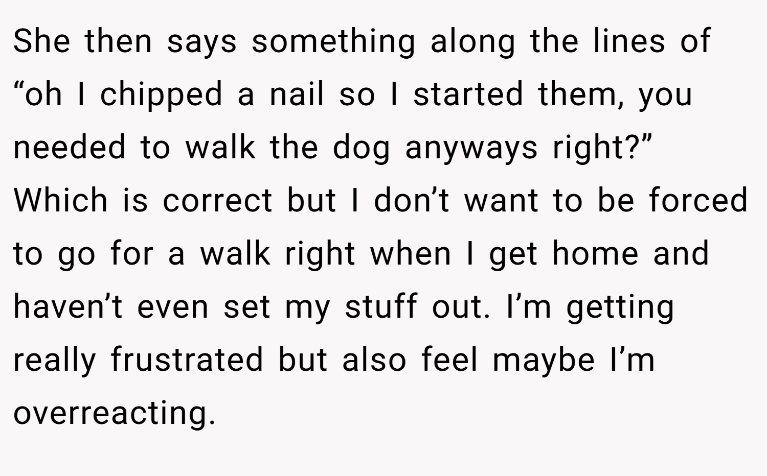 She then says something along the lines of “oh I chipped a nail so I started them, you needed to walk the dog anyways right?” Which is correct but I don’t want to be forced to go for a walk right when I get home and haven’t even set my stuff out. I’m getting really frustrated but also feel maybe I’m overreacting.