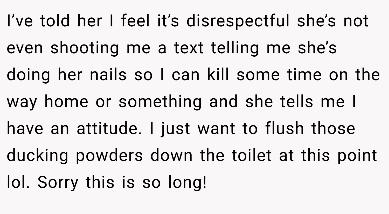 I’ve told her I feel it’s disrespectful she’s not even shooting me a text telling me she’s doing her nails so I can kill some time on the way home or something and she tells me I have an attitude. I just want to flush those ducking powders down the toilet at this point lol. Sorry this is so long!