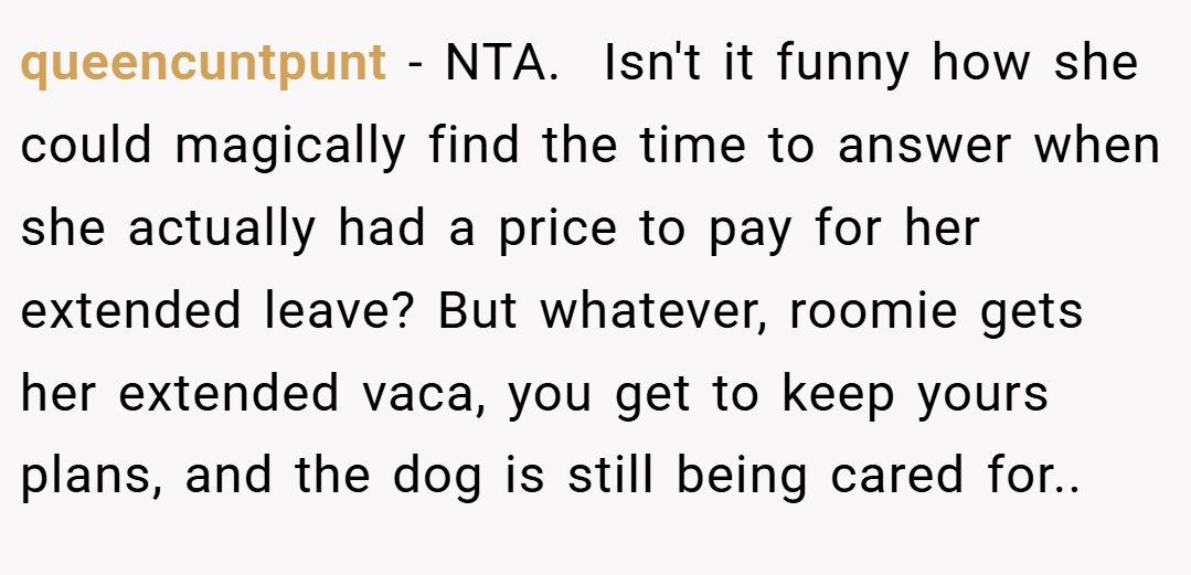 queencuntpunt − NTA. ​ Isn't it funny how she could magically find the time to answer when she actually had a price to pay for her extended leave? But whatever, roomie gets her extended vaca, you get to keep yours plans, and the dog is still being cared for.. ​