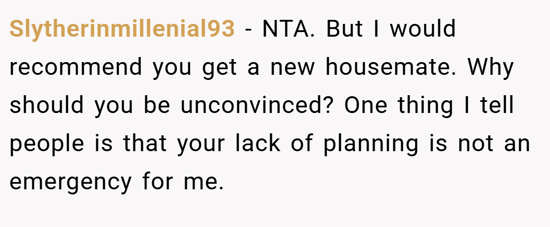 Slytherinmillenial93 − NTA. But I would recommend you get a new housemate. Why should you be unconvinced? One thing I tell people is that your lack of planning is not an emergency for me.