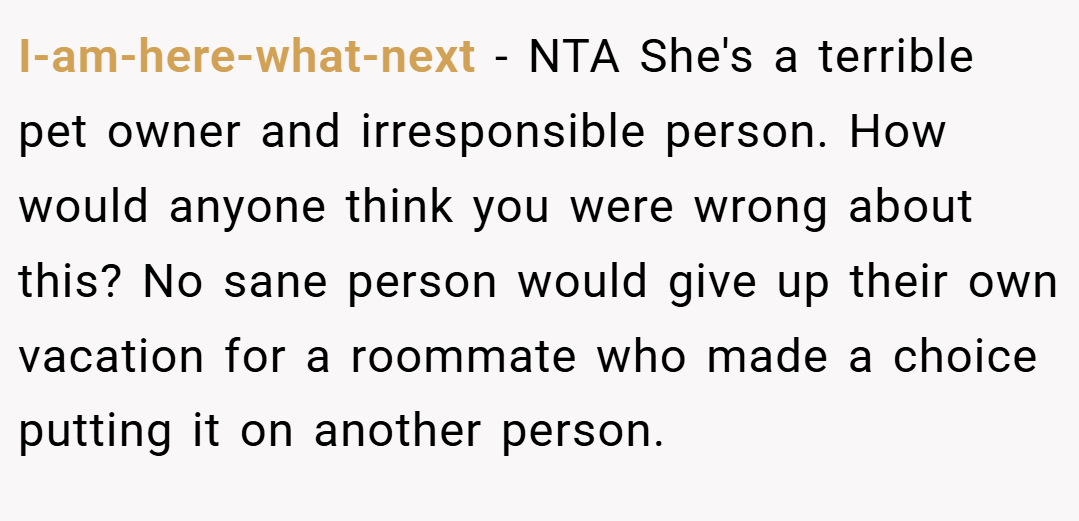 I-am-here-what-next − NTA She's a terrible pet owner and irresponsible person. How would anyone think you were wrong about this? No sane person would give up their own vacation for a roommate who made a choice putting it on another person.