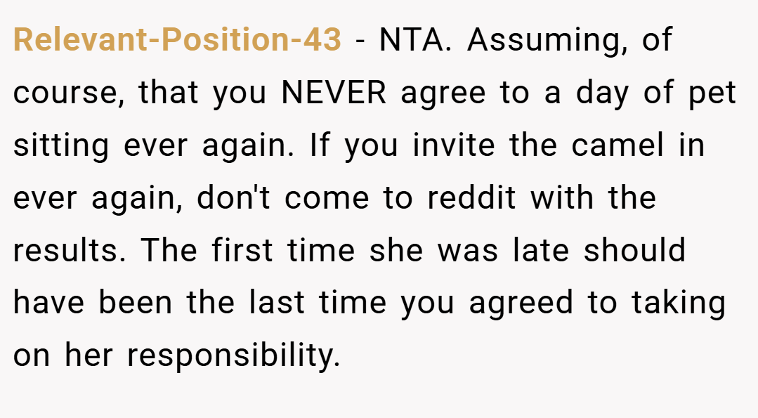 Relevant-Position-43 − NTA. Assuming, of course, that you NEVER agree to a day of pet sitting ever again. If you invite the camel in ever again, don't come to reddit with the results. The first time she was late should have been the last time you agreed to taking on her responsibility.