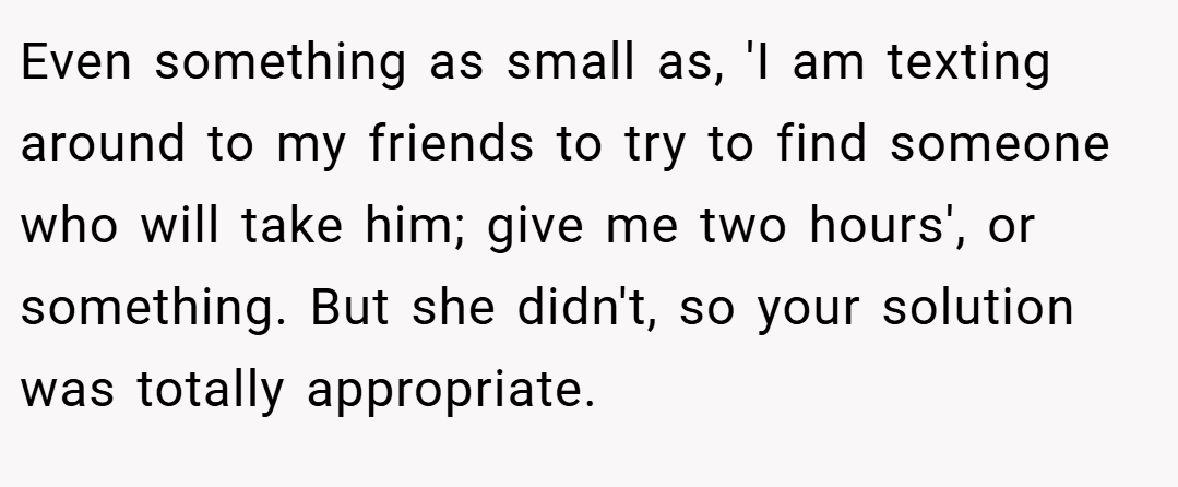 Even something as small as, 'I am texting around to my friends to try to find someone who will take him; give me two hours', or something. But she didn't, so your solution was totally appropriate.