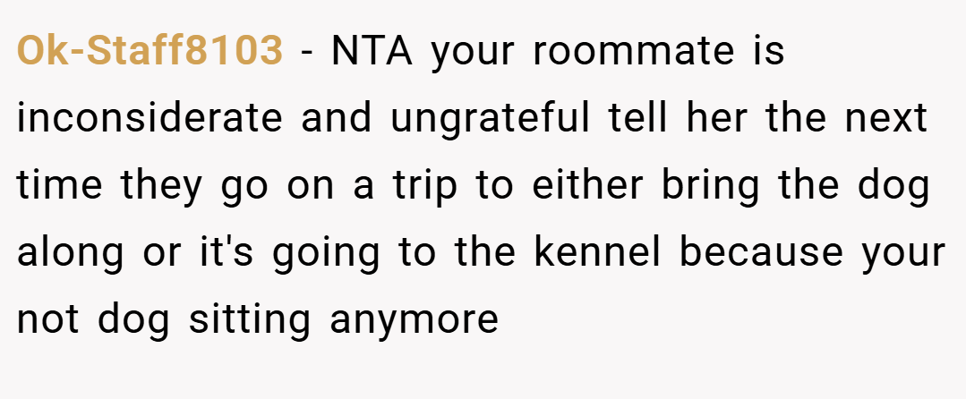 Ok-Staff8103 − NTA your roommate is inconsiderate and ungrateful tell her the next time they go on a trip to either bring the dog along or it's going to the kennel because your not dog sitting anymore