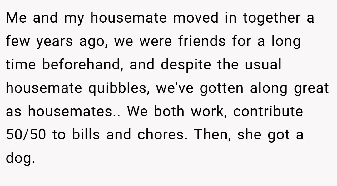 Me and my housemate moved in together a few years ago, we were friends for a long time beforehand, and despite the usual housemate quibbles, we've gotten along great as housemates.. We both work, contribute 50/50 to bills and chores. Then, she got a dog.