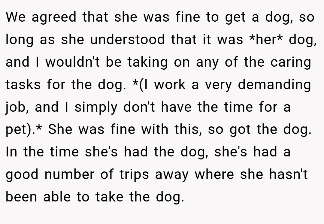 We agreed that she was fine to get a dog, so long as she understood that it was *her* dog, and I wouldn't be taking on any of the caring tasks for the dog. *(I work a very demanding job, and I simply don't have the time for a pet).* She was fine with this, so got the dog. In the time she's had the dog, she's had a good number of trips away where she hasn't been able to take the dog.