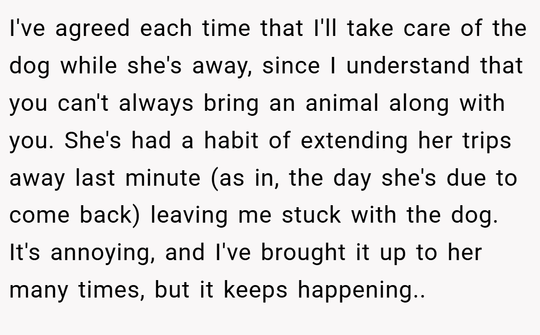 I've agreed each time that I'll take care of the dog while she's away, since I understand that you can't always bring an animal along with you. She's had a habit of extending her trips away last minute (as in, the day she's due to come back) leaving me stuck with the dog. It's annoying, and I've brought it up to her many times, but it keeps happening..