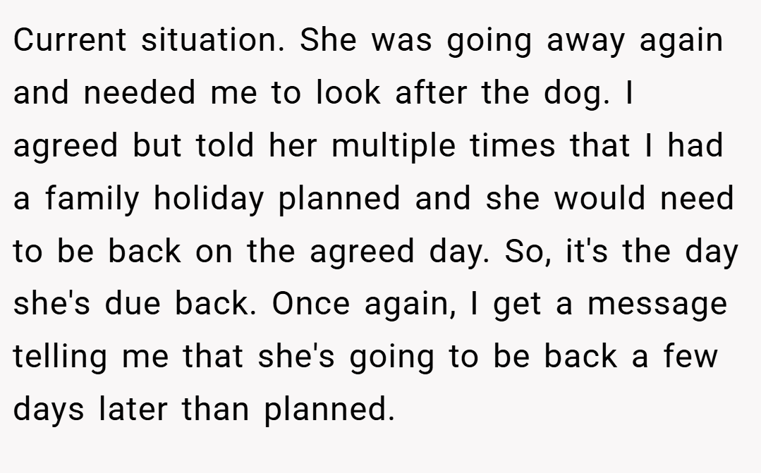 Current situation. She was going away again and needed me to look after the dog. I agreed but told her multiple times that I had a family holiday planned and she would need to be back on the agreed day. So, it's the day she's due back. Once again, I get a message telling me that she's going to be back a few days later than planned.