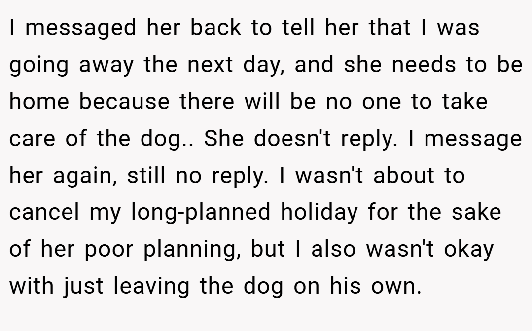 I messaged her back to tell her that I was going away the next day, and she needs to be home because there will be no one to take care of the dog.. She doesn't reply. I message her again, still no reply. I wasn't about to cancel my long-planned holiday for the sake of her poor planning, but I also wasn't okay with just leaving the dog on his own.