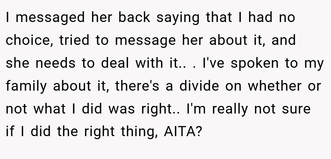 I messaged her back saying that I had no choice, tried to message her about it, and she needs to deal with it.. ​. I've spoken to my family about it, there's a divide on whether or not what I did was right.. I'm really not sure if I did the right thing, AITA?