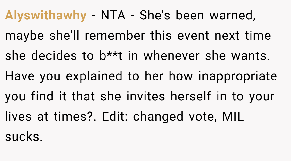 Alyswithawhy − NTA - She's been warned, maybe she'll remember this event next time she decides to b**t in whenever she wants. Have you explained to her how inappropriate you find it that she invites herself in to your lives at times?. Edit: changed vote, MIL sucks.