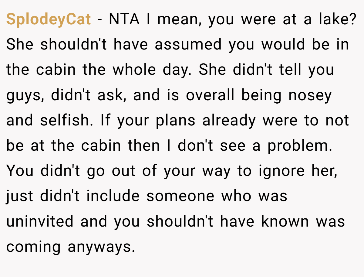 SplodeyCat − NTA I mean, you were at a lake? She shouldn't have assumed you would be in the cabin the whole day. She didn't tell you guys, didn't ask, and is overall being nosey and selfish. If your plans already were to not be at the cabin then I don't see a problem. You didn't go out of your way to ignore her, just didn't include someone who was uninvited and you shouldn't have known was coming anyways.