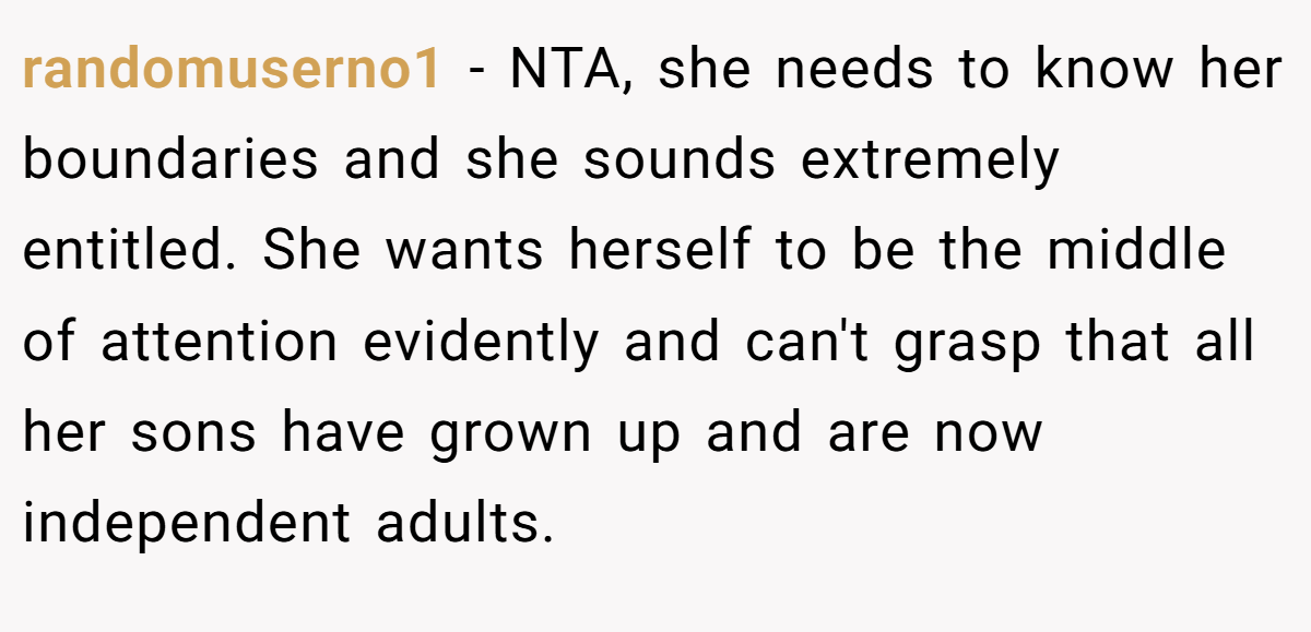 randomuserno1 − NTA, she needs to know her boundaries and she sounds extremely entitled. She wants herself to be the middle of attention evidently and can't grasp that all her sons have grown up and are now independent adults.