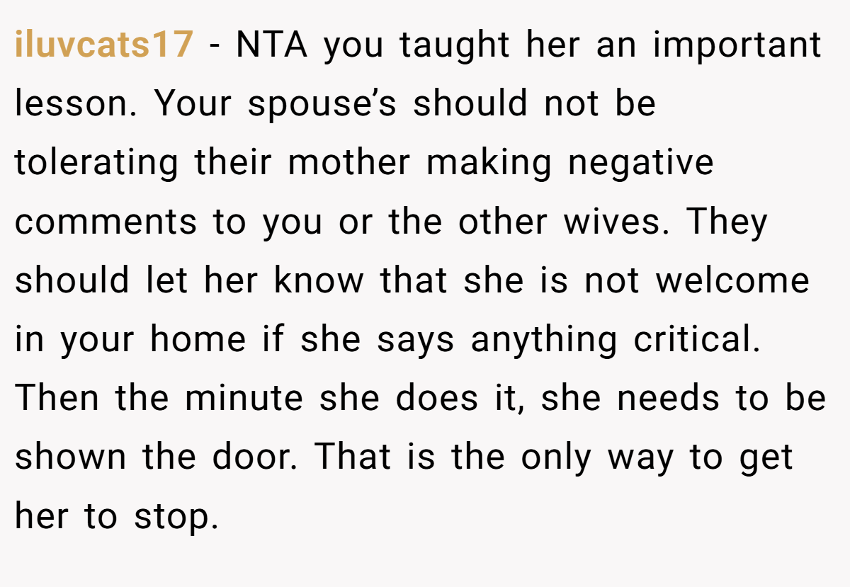 iluvcats17 − NTA you taught her an important lesson. Your spouse’s should not be tolerating their mother making negative comments to you or the other wives. They should let her know that she is not welcome in your home if she says anything critical. Then the minute she does it, she needs to be shown the door. That is the only way to get her to stop.