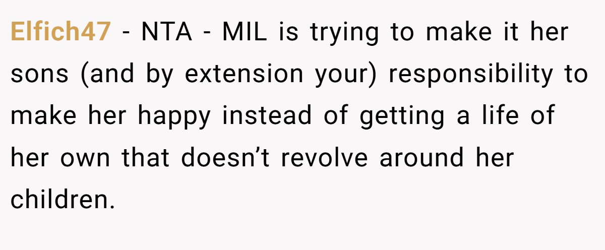 Elfich47 − NTA - MIL is trying to make it her sons (and by extension your) responsibility to make her happy instead of getting a life of her own that doesn’t revolve around her children.