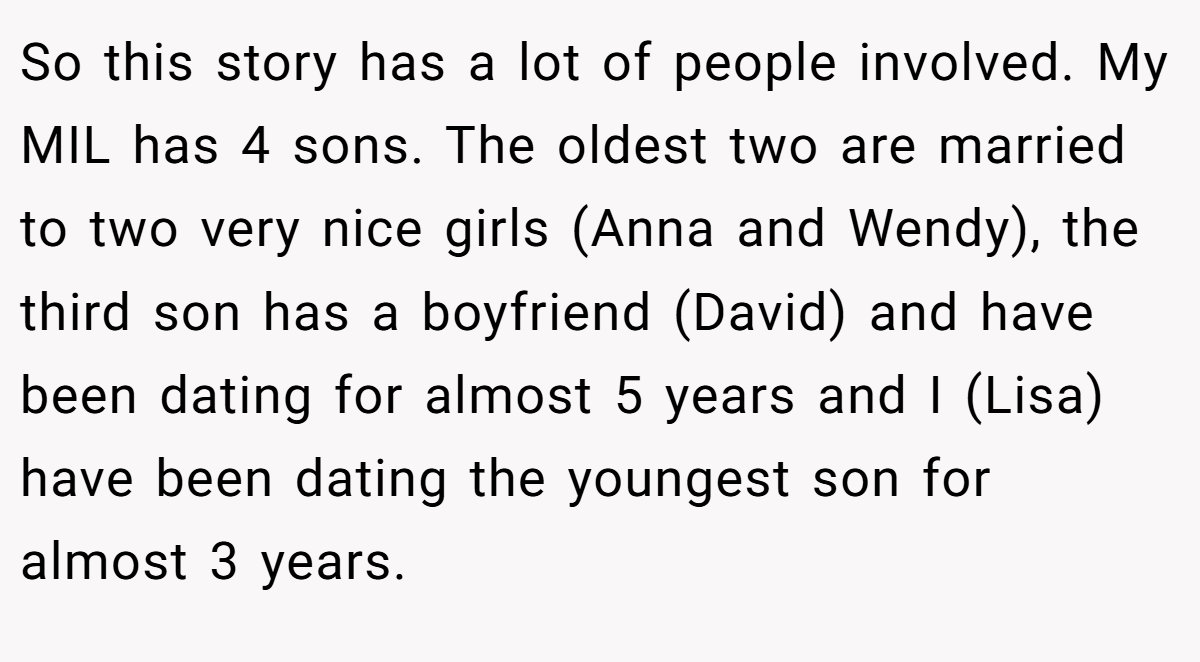 So this story has a lot of people involved. My MIL has 4 sons. The oldest two are married to two very nice girls (Anna and Wendy), the third son has a boyfriend (David) and have been dating for almost 5 years and I (Lisa) have been dating the youngest son for almost 3 years.