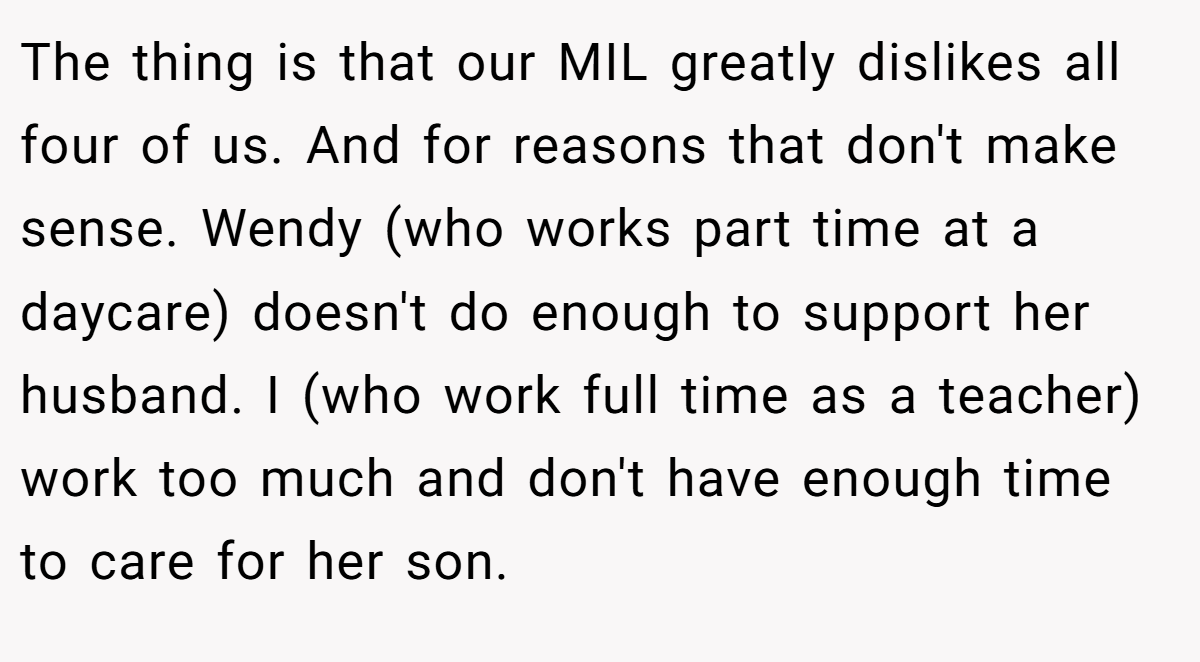 The thing is that our MIL greatly dislikes all four of us. And for reasons that don't make sense. Wendy (who works part time at a daycare) doesn't do enough to support her husband. I (who work full time as a teacher) work too much and don't have enough time to care for her son.