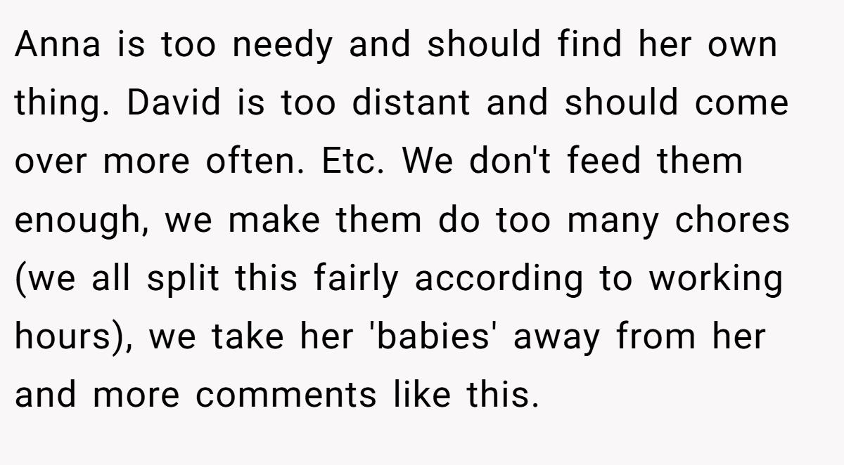 Anna is too needy and should find her own thing. David is too distant and should come over more often. Etc. We don't feed them enough, we make them do too many chores (we all split this fairly according to working hours), we take her 'babies' away from her and more comments like this.