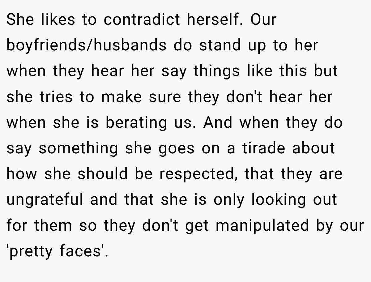 She likes to contradict herself. Our boyfriends/husbands do stand up to her when they hear her say things like this but she tries to make sure they don't hear her when she is berating us. And when they do say something she goes on a tirade about how she should be respected, that they are ungrateful and that she is only looking out for them so they don't get manipulated by our 'pretty faces'.