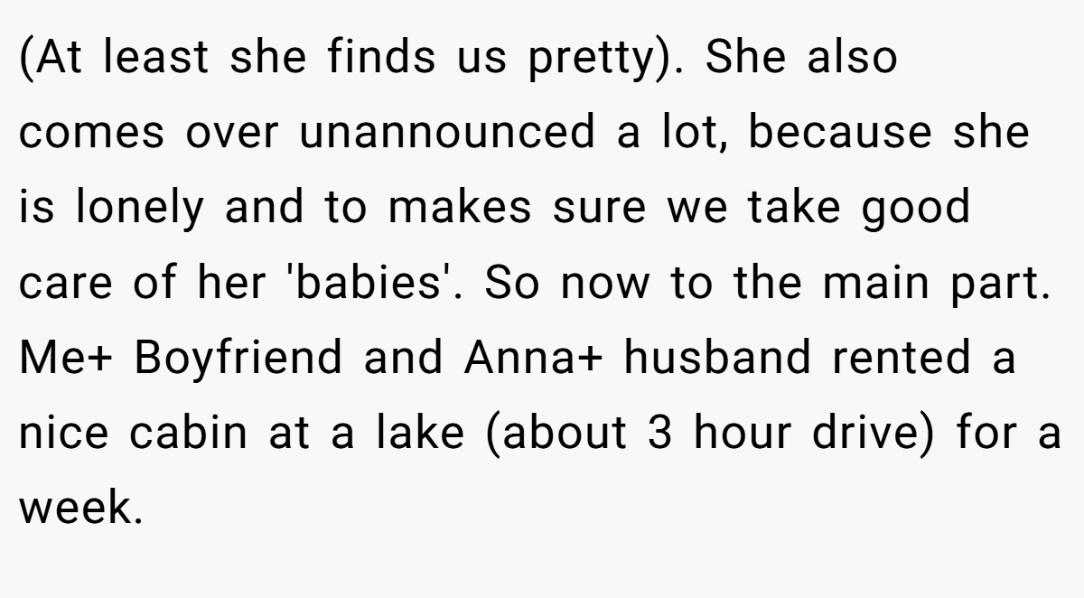(At least she finds us pretty). She also comes over unannounced a lot, because she is lonely and to makes sure we take good care of her 'babies'. So now to the main part. Me+ Boyfriend and Anna+ husband rented a nice cabin at a lake (about 3 hour drive) for a week.