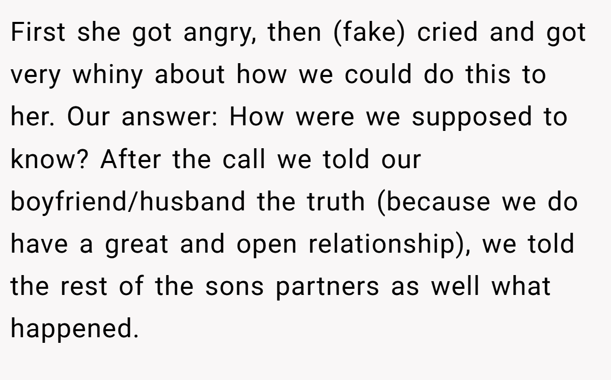 First she got angry, then (fake) cried and got very whiny about how we could do this to her. Our answer: How were we supposed to know? After the call we told our boyfriend/husband the truth (because we do have a great and open relationship), we told the rest of the sons partners as well what happened.