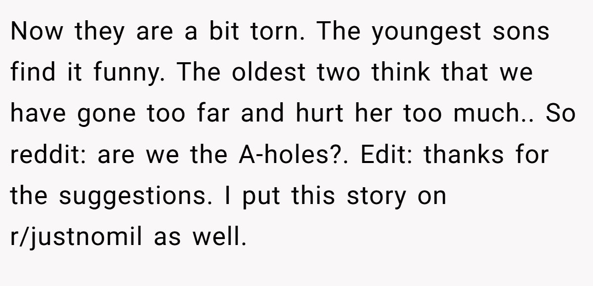 Now they are a bit torn. The youngest sons find it funny. The oldest two think that we have gone too far and hurt her too much.. So reddit: are we the A-holes?. Edit: thanks for the suggestions. I put this story on r/justnomil as well.
