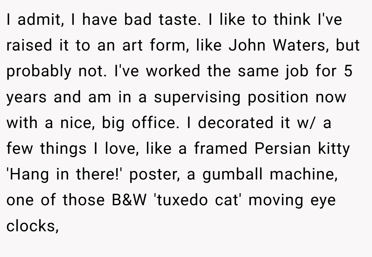 I admit, I have bad taste. I like to think I've raised it to an art form, like John Waters, but probably not. I've worked the same job for 5 years and am in a supervising position now with a nice, big office. I decorated it w/ a few things I love, like a framed Persian kitty 'Hang in there!' poster, a gumball machine, one of those B&W 'tuxedo cat' moving eye clocks,