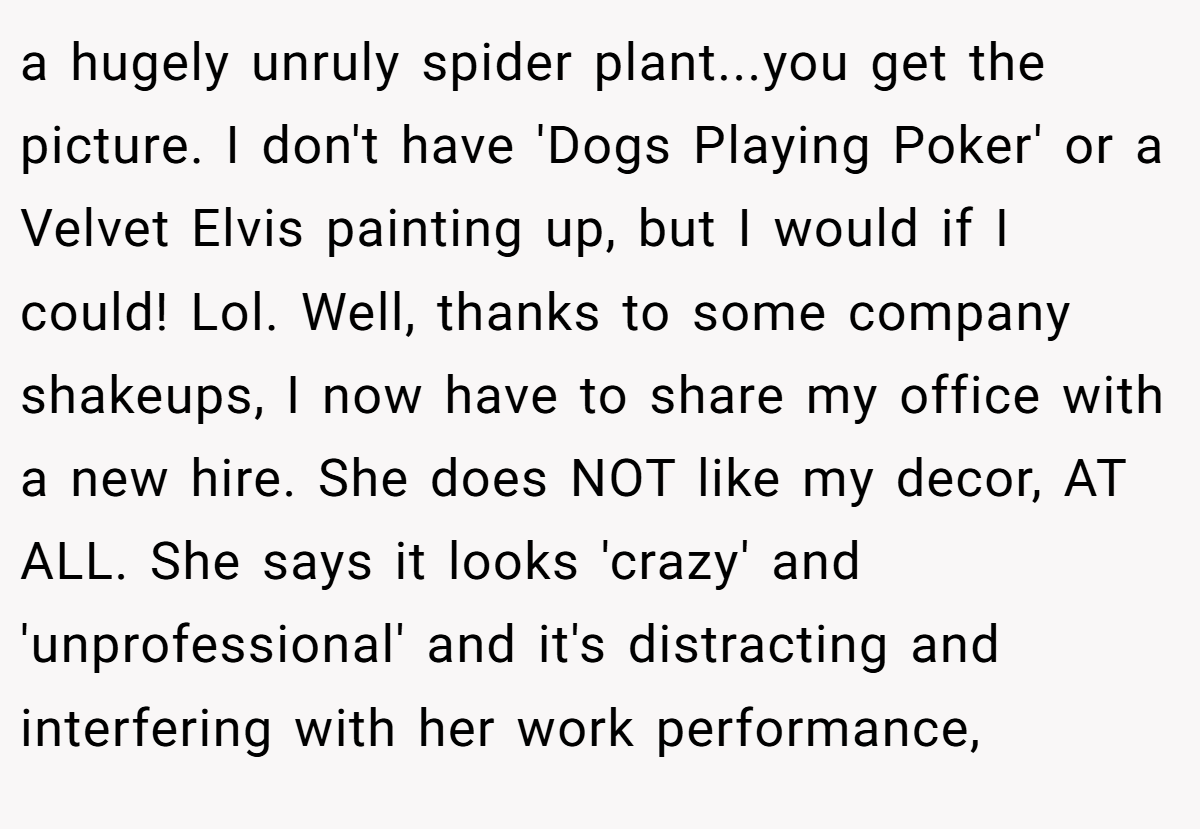 a hugely unruly spider plant...you get the picture. I don't have 'Dogs Playing Poker' or a Velvet Elvis painting up, but I would if I could! Lol. Well, thanks to some company shakeups, I now have to share my office with a new hire. She does NOT like my decor, AT ALL. She says it looks 'crazy' and 'unprofessional' and it's distracting and interfering with her work performance,