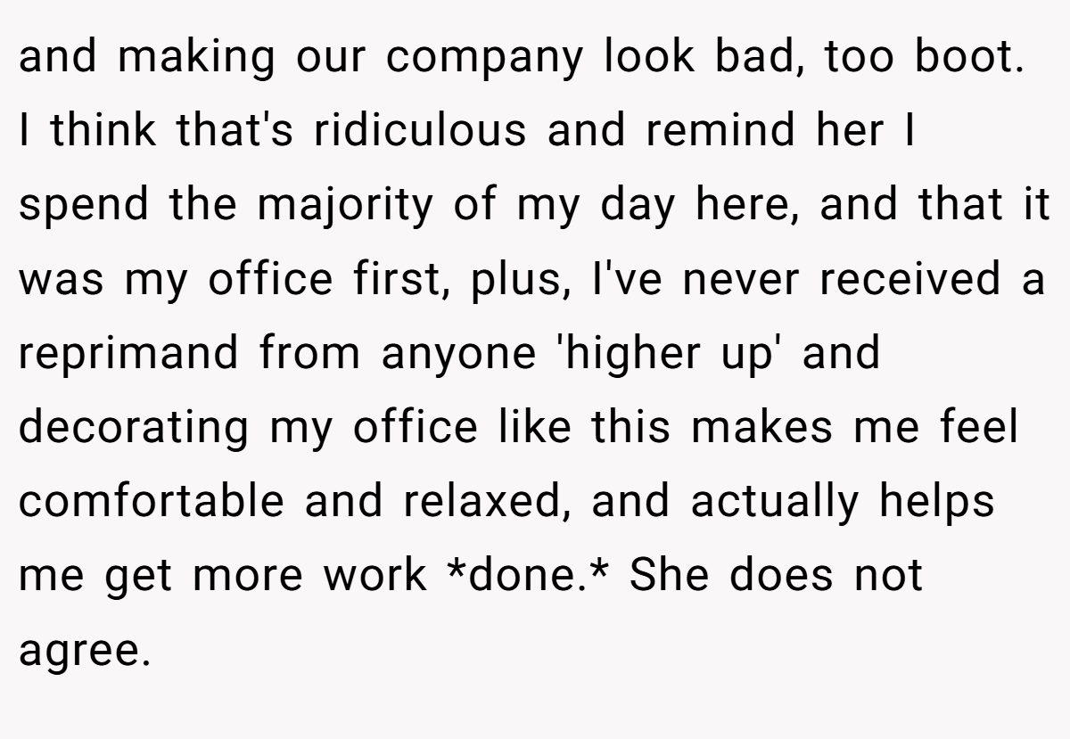 and making our company look bad, too boot. I think that's ridiculous and remind her I spend the majority of my day here, and that it was my office first, plus, I've never received a reprimand from anyone 'higher up' and decorating my office like this makes me feel comfortable and relaxed, and actually helps me get more work *done.* She does not agree.