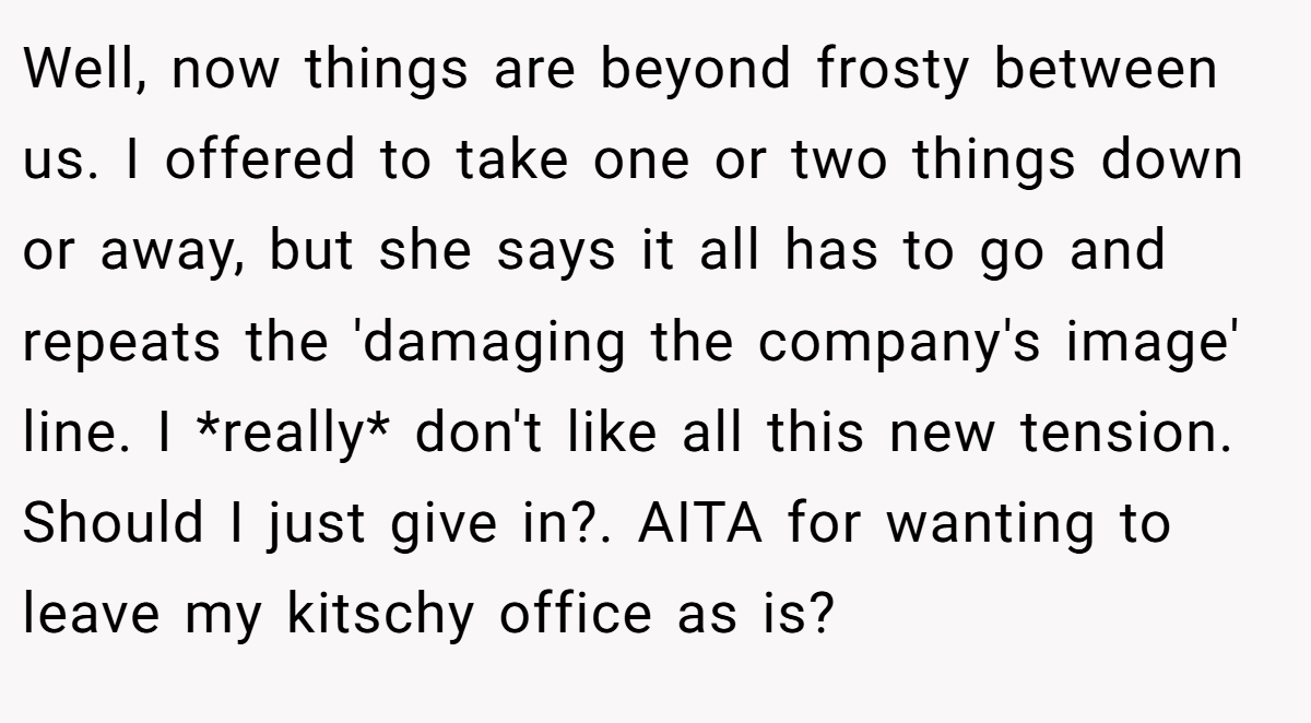 Well, now things are beyond frosty between us. I offered to take one or two things down or away, but she says it all has to go and repeats the 'damaging the company's image' line. I *really* don't like all this new tension. Should I just give in?. AITA for wanting to leave my kitschy office as is?