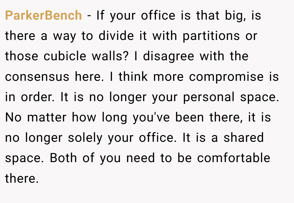 ParkerBench − If your office is that big, is there a way to divide it with partitions or those cubicle walls? I disagree with the consensus here. I think more compromise is in order. It is no longer your personal space. No matter how long you've been there, it is no longer solely your office. It is a shared space. Both of you need to be comfortable there.