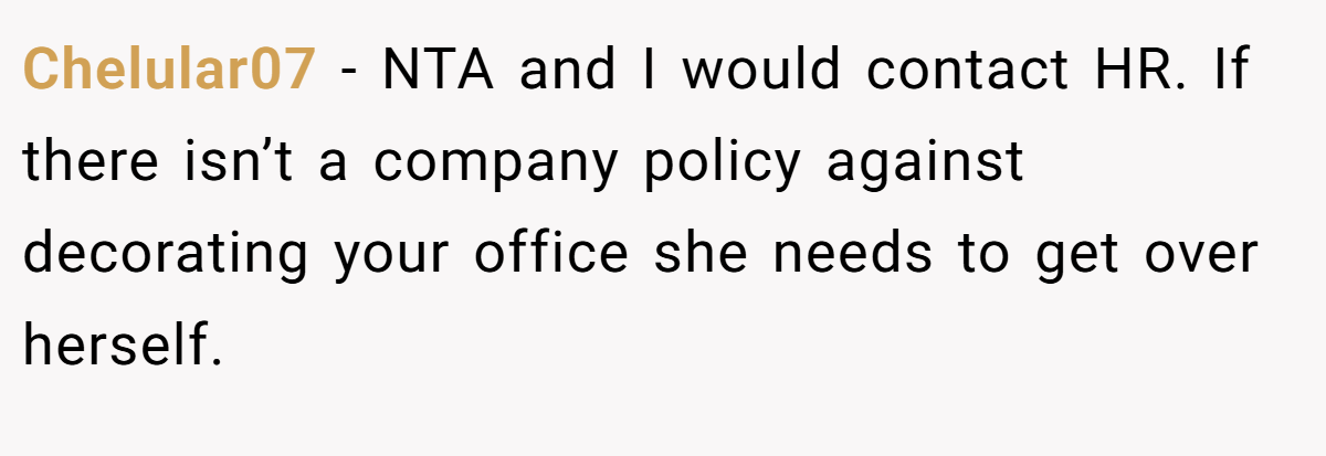 Chelular07 − NTA and I would contact HR. If there isn’t a company policy against decorating your office she needs to get over herself.