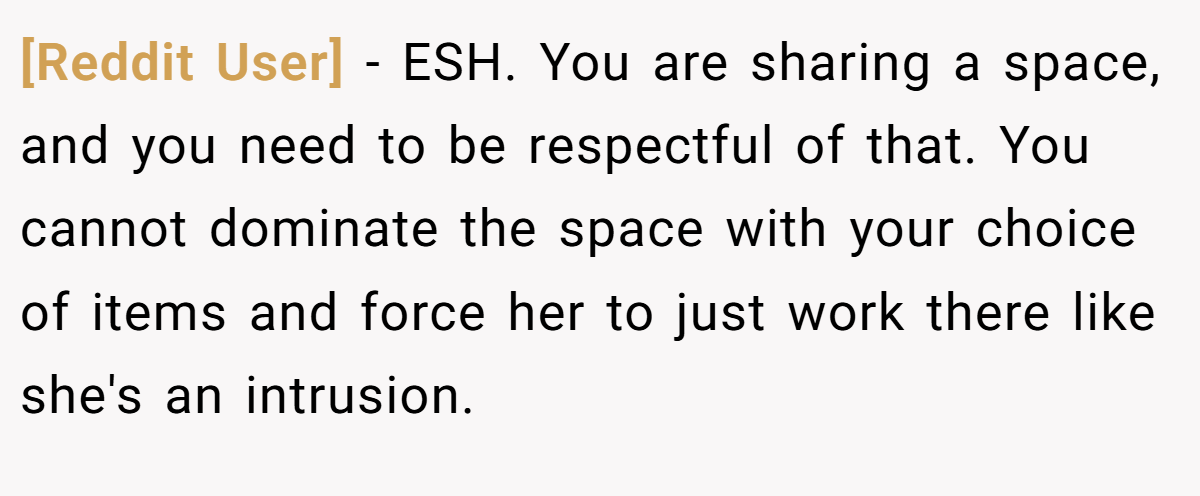 [Reddit User] − ESH. You are sharing a space, and you need to be respectful of that. You cannot dominate the space with your choice of items and force her to just work there like she's an intrusion.