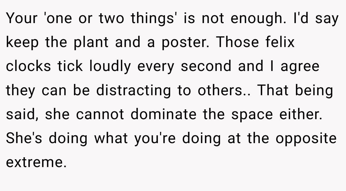Your 'one or two things' is not enough. I'd say keep the plant and a poster. Those felix clocks tick loudly every second and I agree they can be distracting to others.. That being said, she cannot dominate the space either. She's doing what you're doing at the opposite extreme.