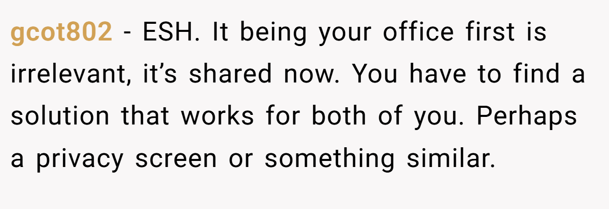gcot802 − ESH. It being your office first is irrelevant, it’s shared now. You have to find a solution that works for both of you. Perhaps a privacy screen or something similar.