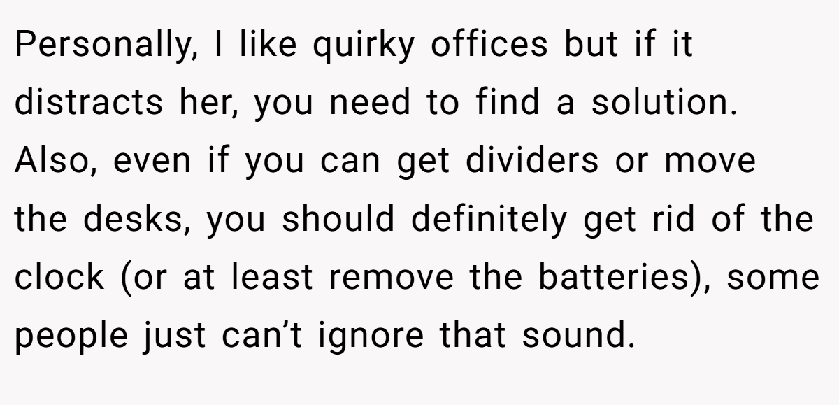 Personally, I like quirky offices but if it distracts her, you need to find a solution. Also, even if you can get dividers or move the desks, you should definitely get rid of the clock (or at least remove the batteries), some people just can’t ignore that sound.